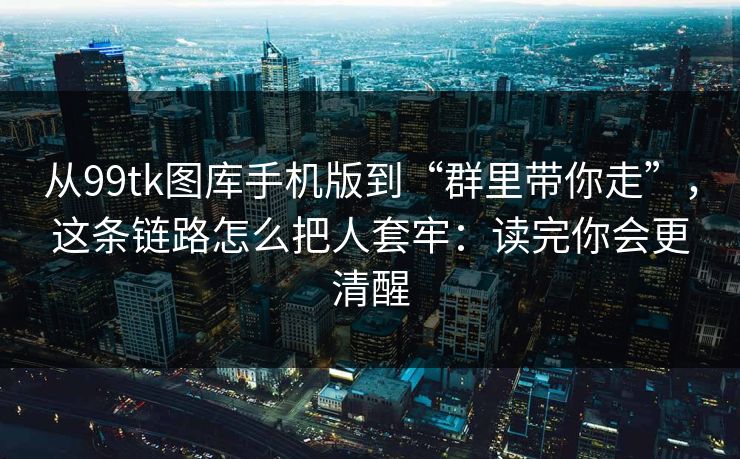 从99tk图库手机版到“群里带你走”，这条链路怎么把人套牢：读完你会更清醒