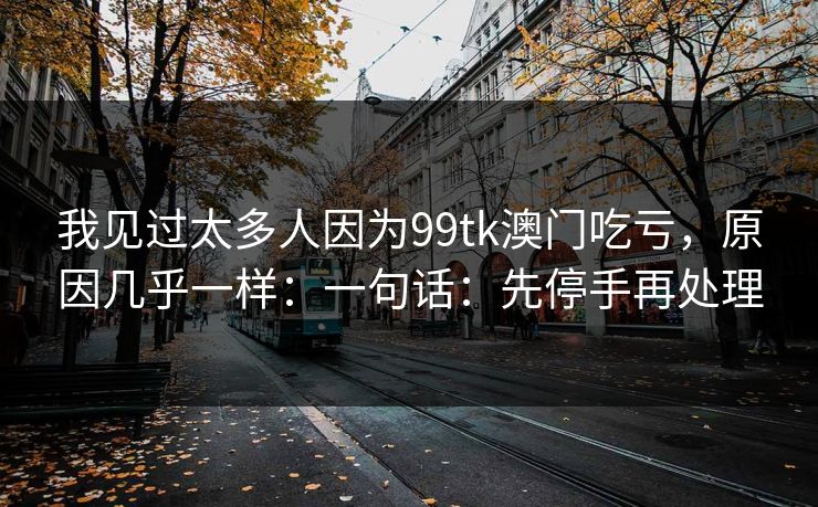 我见过太多人因为99tk澳门吃亏，原因几乎一样：一句话：先停手再处理