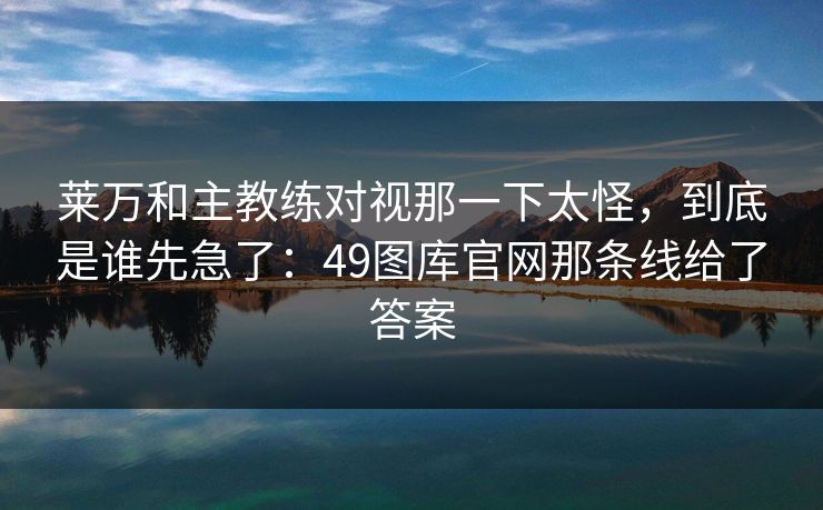 莱万和主教练对视那一下太怪,到底是谁先急了:49图库官网那条线给了答案 莱万和主教练对视那一下太怪,到底是谁先急了:49图库官网那条线给了答案