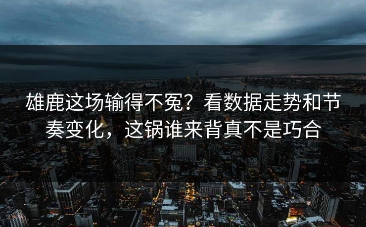 雄鹿这场输得不冤？看数据走势和节奏变化，这锅谁来背真不是巧合