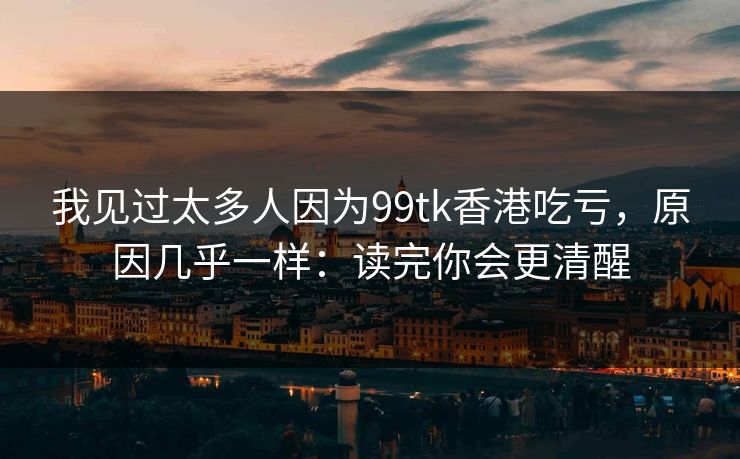 我见过太多人因为99tk香港吃亏，原因几乎一样：读完你会更清醒