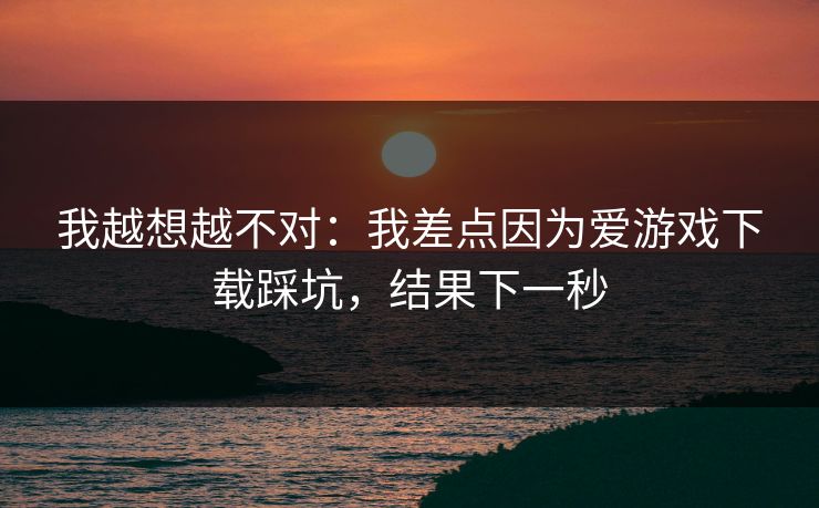 我越想越不对：我差点因为爱游戏下载踩坑，结果下一秒