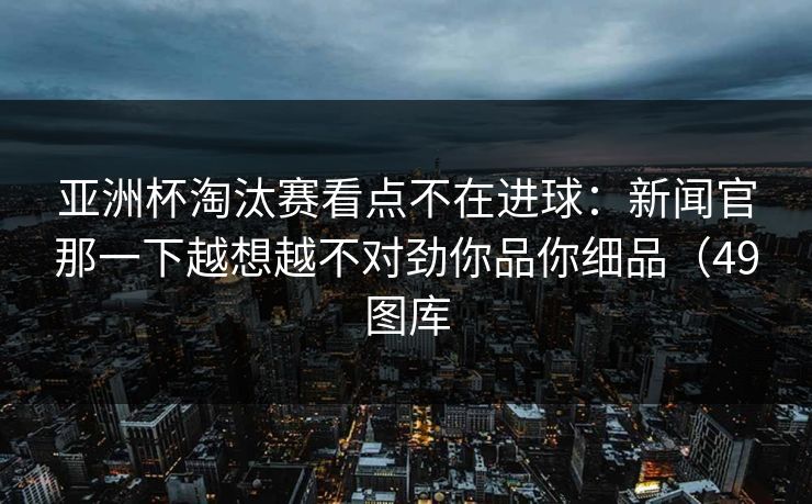 亚洲杯淘汰赛看点不在进球：新闻官那一下越想越不对劲你品你细品（49图库