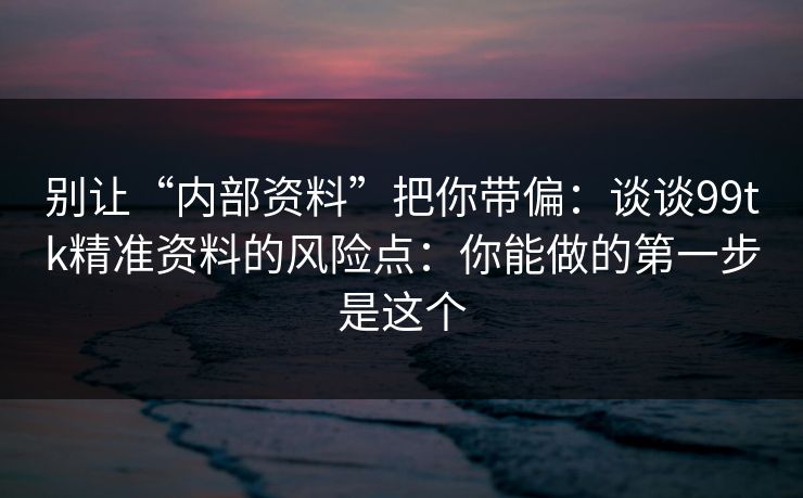 别让“内部资料”把你带偏：谈谈99tk精准资料的风险点：你能做的第一步是这个