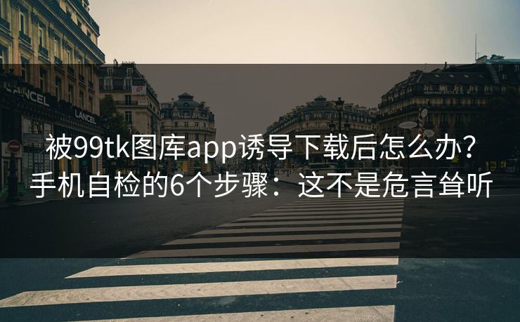 被99tk图库app诱导下载后怎么办？手机自检的6个步骤：这不是危言耸听