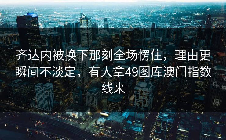 齐达内被换下那刻全场愣住，理由更瞬间不淡定，有人拿49图库澳门指数线来