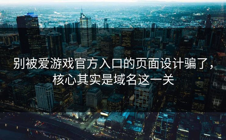 别被爱游戏官方入口的页面设计骗了，核心其实是域名这一关