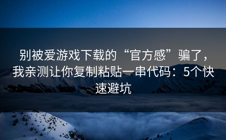别被爱游戏下载的“官方感”骗了，我亲测让你复制粘贴一串代码：5个快速避坑