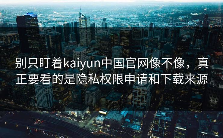 别只盯着kaiyun中国官网像不像，真正要看的是隐私权限申请和下载来源