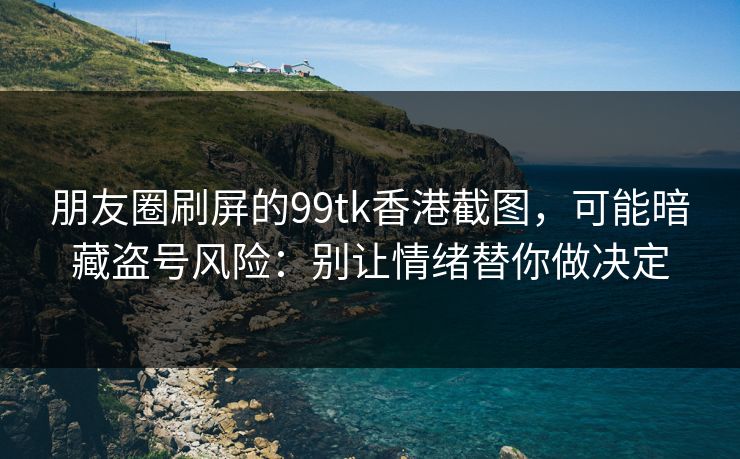 朋友圈刷屏的99tk香港截图，可能暗藏盗号风险：别让情绪替你做决定