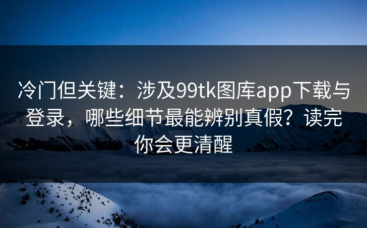 冷门但关键：涉及99tk图库app下载与登录，哪些细节最能辨别真假？读完你会更清醒