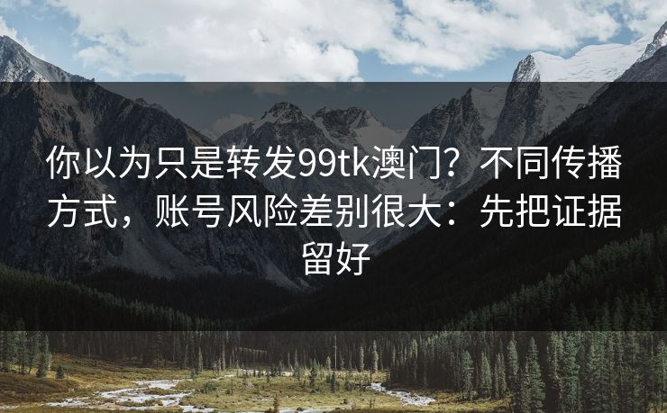 你以为只是转发99tk澳门？不同传播方式，账号风险差别很大：先把证据留好