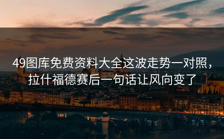 49图库免费资料大全这波走势一对照，拉什福德赛后一句话让风向变了