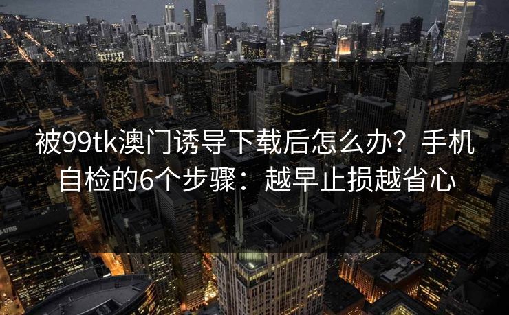被99tk澳门诱导下载后怎么办？手机自检的6个步骤：越早止损越省心