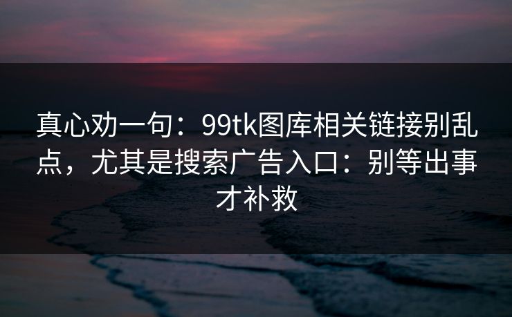 真心劝一句：99tk图库相关链接别乱点，尤其是搜索广告入口：别等出事才补救