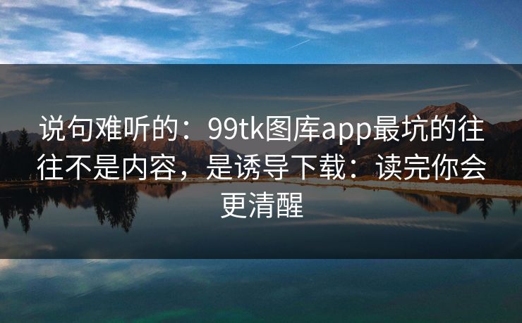说句难听的：99tk图库app最坑的往往不是内容，是诱导下载：读完你会更清醒