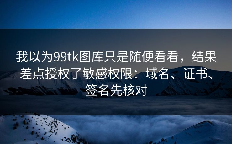 我以为99tk图库只是随便看看，结果差点授权了敏感权限：域名、证书、签名先核对