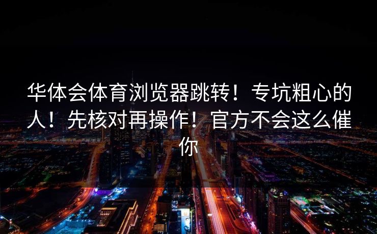 华体会体育浏览器跳转！专坑粗心的人！先核对再操作！官方不会这么催你