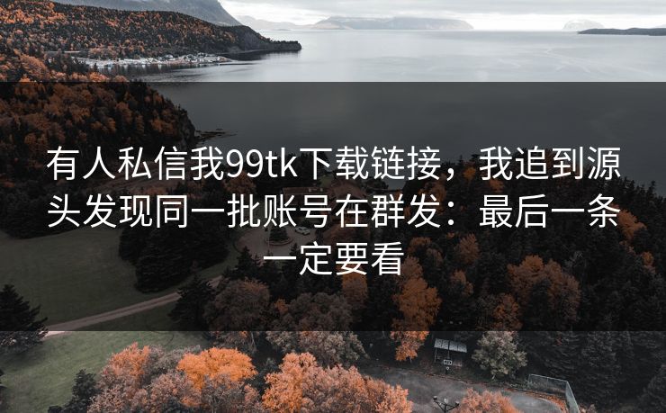有人私信我99tk下载链接，我追到源头发现同一批账号在群发：最后一条一定要看