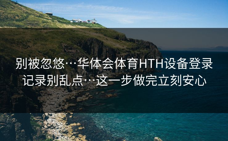 别被忽悠…华体会体育HTH设备登录记录别乱点…这一步做完立刻安心