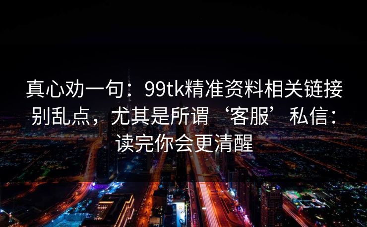 真心劝一句：99tk精准资料相关链接别乱点，尤其是所谓‘客服’私信：读完你会更清醒