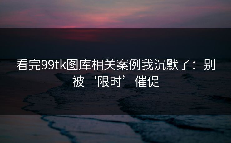 看完99tk图库相关案例我沉默了：别被‘限时’催促