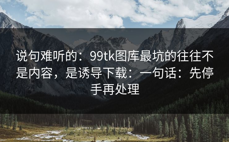 说句难听的：99tk图库最坑的往往不是内容，是诱导下载：一句话：先停手再处理
