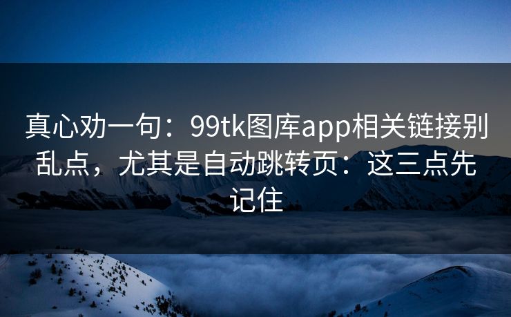 真心劝一句：99tk图库app相关链接别乱点，尤其是自动跳转页：这三点先记住