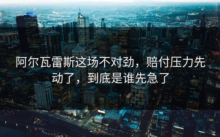 阿尔瓦雷斯这场不对劲，赔付压力先动了，到底是谁先急了