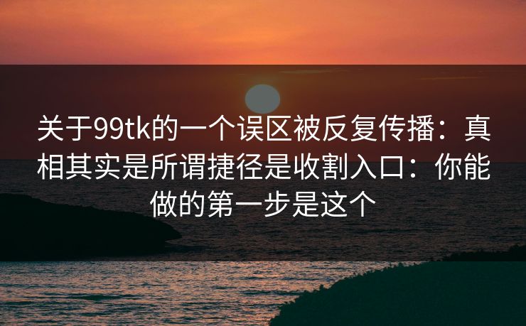 关于99tk的一个误区被反复传播：真相其实是所谓捷径是收割入口：你能做的第一步是这个