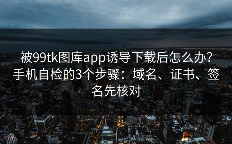 被99tk图库app诱导下载后怎么办？手机自检的3个步骤：域名、证书、签名先核对