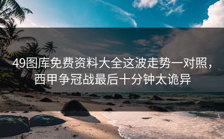 49图库免费资料大全这波走势一对照，西甲争冠战最后十分钟太诡异