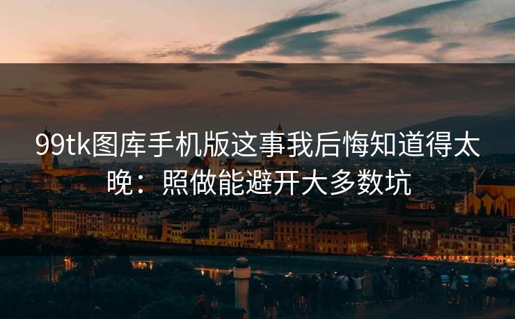 99tk图库手机版这事我后悔知道得太晚：照做能避开大多数坑